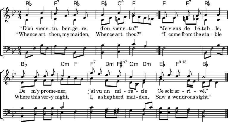 
\header { tagline = ##f }
\layout { indent = 0 \set Score.tempoHideNote = ##t
  \context { \Score \remove "Bar_number_engraver" }
  \context { \Voice \remove "Dynamic_engraver" }
}

global = { \key bes \major \time 2/4 }

chordNames = \chordmode { \global \set ChordNames.midiInstrument = #"acoustic guitar (nylon)"
  \repeat volta 2 { bes,2\p | f,4:7 bes, | bes, c,:9 | f,2 | }
  f4 f:7 | bes2 bes | c4:min f |
  f:7 d8:min fis:dim7 | g4:min d:min | es f:74 | bes2 \bar "|."
}

soprano = \relative c'' { \global \autoBeamOff \set Staff.midiPanPosition = -1 \set midiInstrument = "flute"
  \repeat volta 2 { bes4\fff d | c8 a bes f | bes4 d | c2 | }
  f,8 f g a | bes4 bes | bes8 bes c d | c2 |
  f8 es d c | bes4 f | bes8 d c c | \tempo 4=56 bes2 \bar "|."
}

alto = \relative c' { \global \set Staff.midiPanPosition = -0.5 \set midiInstrument = "vibraphone"
  \repeat volta 2 { d4\p f | es4 d | d8 f e g | a8 [g f es!] | }
  f8 f e es | d4 d | d8 f f f | g [bes a g] |
  a4 f8 es | d bes d4 | g4. f16 es | d8 f d4 \bar "|."
}

tenor = \relative c { \global \set Staff.midiPanPosition = 0.5 \set midiInstrument = "vibraphone"
  \repeat volta 2 { bes8\p f' bes f | a f bes, f' | <bes bes,>4 <bes c,> | << { c a } \\ { f2 } >> | }
  f2 | bes,8 f' bes f | <bes bes,> <bes d,> <bes d,> <bes d,> | << { c2 } \\ { es,4 f } >> |
  <c' f,>4 <a f>8 <a fis> | << { s4 a8 c } \\ { g4 d } >> |<bes' es,>8 <bes es,> <bes f> <a f> | <f bes,>2 \bar "|."
}

verseOne = \lyricmode {
  “D'où viens -- tu, ber -- gè -- re,
 d'où viens -- tu?”
  “Je viens de l'é -- tab -- le,
  De m'y pro -- me -- ner,
  j'ai vu un mi -- ra -- cle
  Ce soir ar -- ri -- vé.”
}

verseTwo = \lyricmode {
  “Whence art thou, my mai -- den,
 Whence art thou?”
  “I come from the sta -- ble
  Where this ver -- y night,
  I, a shep -- herd mai -- den,
  Saw a won -- drous sight.”
}

\score {
  \new ChoirStaff <<
    \new ChordNames \chordNames
    \new Staff
    <<
      \new Voice = "soprano" { \voiceOne \soprano }
      \new Voice { \voiceTwo \alto }
    >>
    \new Lyrics \lyricsto "soprano" \verseOne
    \new Lyrics \lyricsto "soprano" \verseTwo
    \new Staff
    << \clef bass \new Voice { \tenor } >>
  >>
  \layout { }
}
\score { \unfoldRepeats { << \chordNames \\ \soprano \\ \alto \\ \tenor >> }
  \midi {
    \tempo 4. = 66
    \context { \Score midiChannelMapping = #'instrument }
    \context { \Staff \remove "Staff_performer" }
    \context { \Voice \consists "Staff_performer" }
  }
}
