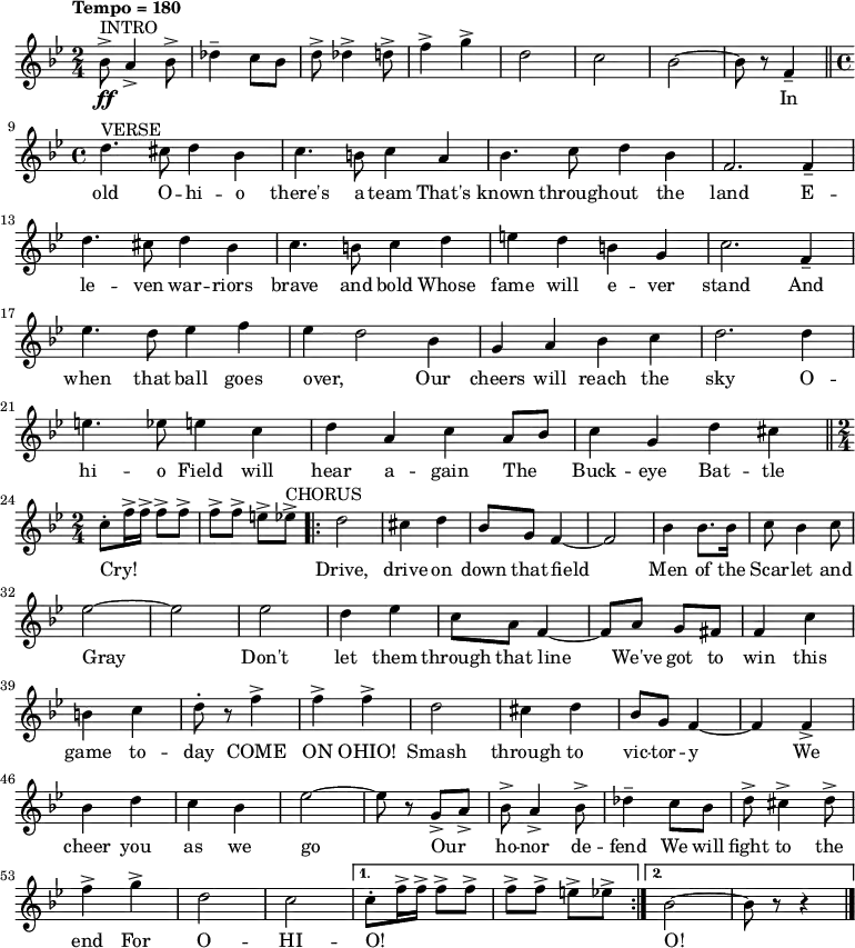 { \language "english"
\new Voice \relative c'' { \set Staff.midiInstrument = #"brass section" \set Score.tempoHideNote = ##t \tempo "Tempo = 180" \tempo 4 = 180 \clef treble \key bf \major \time 2/4
^"INTRO" bf8->\ff a4-> bf8-> df4-- c8 bf8 d8-> df4-> d8-> f4-> g4-> d2 c2 bf2~bf8 r8 f4-- \bar "||" \break
^"VERSE" \time 4/4 d'4. cs8 d4 bf4 c4. b8 c4 a4 bf4. c8 d4 bf4 f2. f4-- d'4. cs8 d4 bf4 c4. b8 c4 d4 e4 d4 b4 g4 c2. f,4-- \break
ef'4. d8 ef4 f4 ef4~d2 bf4 g4 a4 bf4 c4 d2. d4 e4. ef8 e4 c4 d4 a4 c4 a8 bf8 c4 g4 d'4 cs4 \bar "||" \break
\time 2/4 c8-. f16-> f16-> f8-> f8-> f8-> f8-> e8-> ef8-> ^"CHORUS" \repeat volta 2 {d2 cs4 d4 bf8 g8 f4~f2 bf4 bf8. bf16 c8 bf4 c8 \break
ef2~ef2 ef2 d4 ef4 c8 a8 f4~f8 a8 g8 fs8 f4 c'4 \break
b4 c4 d8-. r8 f4-> f4-> f4-> d2 cs4 d4 bf8 g8 f4~f4 f4-> \break
bf4 d4 c4 bf4 ef2~ef8 r8 g,8-> a8-> bf8-> a4-> bf8-> df4-- c8 bf8 d8-> cs4-> d8-> \break
f4-> g4-> d2 c2} \alternative { { c8-. f16-> f16-> f8-> f8-> f8-> f8-> e8-> ef8-> } { bf2~bf8 r8 r4 \bar "|." } }
}
\addlyrics {
_ _ _ _ _ _ _ _ _ _ _ _ _ _ In
old O -- hi -- o there's a team That's known through -- out the land
E -- le -- ven war -- riors brave and bold Whose fame will e -- ver stand
And when that ball goes over, Our cheers will reach the sky
O -- hi -- o Field will hear a -- gain The _ Buck -- eye Bat -- tle Cry!
_ _ _ _ _ _ _ _ Drive, drive on down that field Men of the Scar -- let and
Gray Don't let them through that line We've got to win this
game to -- day COME ON OHIO! Smash through to vic -- tor -- y
We cheer you as we go Our _ ho -- nor de -- fend We will fight to the
end For O -- HI -- O! _ _ _ _ _ _ _ _ O!}
}