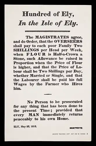 The MAGISTRATES agree, and do Order, that the OVERSEERS shall pay to each poor Family Two SHILLINGS per Head per Week, when FLOUR is Half-a-Crown a stone, such Allowance be raised in Proportion when the Price of Flour is higher, and that the Price of Labour shall be Two Shillings per Day, whether Married or Single, and that the Labourer shall be paid his full Wages by the Farmer who Hires him. No Person to be prosecuted for any thing that has been done to the present Time provided that every MAN immediately returns peaceably to his own Home. ELY, 23 May 1816.