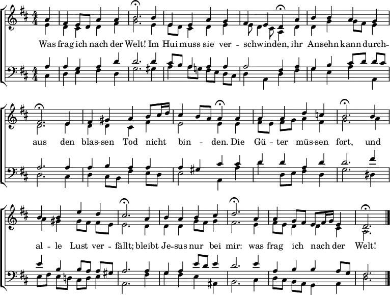 \header { tagline = " " }
\layout { indent = 0 \context { \Score \remove "Bar_number_engraver" } }
global = { \key d \major \numericTimeSignature \time 4/4 \set Score.tempoHideNote = ##t \set Timing.beamExceptions = #'()}
soprano = \relative c'' { \global
\partial 4 a4 |
fis e8 d a'4 a |
b2.\fermata b4 |
e, e a g |
fis e d\fermata a' |
b b a g |
fis2.\fermata e4 |
fis gis a b8 cis16 d |
cis4 b8 a a4\fermata a |
a a d c! |
b2.\fermata b4 |
b b e d |
cis2.\fermata a4 |
b a b cis |
d2.\fermata a4 |
a g8 fis e fis16 g e4 |
d2.\fermata \bar "|."
}
alto = \relative c' { \global
\partial 4 e4 |
d cis d fis |
g2. e4 |
e8 d cis4 d e |
e8 d4 cis8 a4 d |
d g g8 fis e4 |
d2. e4 |
d d cis fis |
e2 e4 e |
fis8 e fis g a4 fis |
g2. a4 |
a gis gis8 fis fis e |
e2. d4 |
d d g8 fis g4 |
fis2. e4 |
fis8 e d4 d cis |
a2.
}
tenor = \relative c' { \global
\partial 4 a4 |
a g a d |
d2. d4 |
cis8 b a4 a a |
a2 fis4 a |
g b cis8 d d cis |
a2. a4 |
a b a a |
a gis cis cis |
d d a d |
d2. fis4 |
e b b8 a a gis |
a2. a4 |
g a e'8 d e4 |
d2. e4 |
a, b b a8 g |
fis2.
}
bass = \relative c { \global
\partial 4 cis4 |
d e fis d |
g2. gis4 |
a4 a8 g! fis e d cis |
d4 a d fis |
g e a a, |
d2. cis4 |
d4 cis8 b fis'4 e8 d |
e2 a,4 a' |
d d,8 e fis4 d |
g2. dis4 |
e8 fis e d! cis d e4 |
a,2. fis'4 |
g fis e ais, |
b2. cis4 |
d8 cis b a g4 a |
d2.
}
\score {
\new ChoirStaff <<
\new Staff \with { midiInstrument = "choir aahs" }
<<
\new Voice = "soprano" { \voiceOne \soprano }
\new Voice = "alto" { \voiceTwo \alto }
>>
\new Lyrics \lyricsto "soprano" {
Was frag ich _ nach der Welt!
Im Hui muss sie ver -- schwin -- _ den,
ihr An -- sehn kann durch -- aus
den blas -- sen Tod nicht _ _ bin -- _ _ den.
Die Gü -- ter müs -- sen fort,
und al -- le Lust ver -- fällt;
bleibt Je -- sus nur bei mir:
was frag ich _ nach _ _ der Welt!
}
\new Staff \with { midiInstrument = "choir aahs" }
<<
\clef bass
\new Voice = "tenor" { \voiceOne \tenor }
\new Voice = "bass" { \voiceTwo \bass }
>>
>>
\layout { }
\midi { \tempo 4=90 }
}